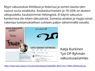 Myyn vakuutuksia Kittilässä ja Kolarissa ja somen kautta olen
saanut uusia asiakkaita. Asiakaskunnastani jo 10–20% on alueeni
ulkopuolelta, kaukaisimmat Helsingistä. Ei käynti vakuutus-
konttorissa ole oikein tätä päivää. Somessa asiakas ja myyjä voivat
rakentaa luottamuksellisen suhteen paljon vähemmällä vaivalla.
Katja Kurkinen
Työ OP Ryhmän
vakuutusasiamies
https://www.talouselama.fi/uutiset/lahettilaat/5ad0489e-d833-31e7-80fd-a2fd54cdecea
 