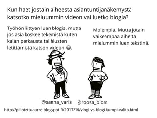 Kun haet jostain aiheesta asiantuntijanäkemystä
katsotko mieluummin videon vai luetko blogia?
http://piilotettuaarre.blogspot.fi/2017/10/vlogi-vs-blogi-kumpi-valita.html
Työhön liittyen luen blogia, mutta
jos asia koskee tekemistä kuten
kalan perkausta tai hiusten
letittämistä katson videon .�
Molempia. Mutta jotain
vaikeampaa aihetta
mielummin luen tekstinä.
@sanna_varis @roosa_blom
 