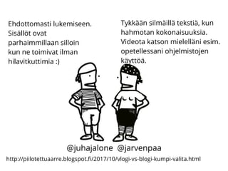 http://piilotettuaarre.blogspot.fi/2017/10/vlogi-vs-blogi-kumpi-valita.html
Ehdottomasti lukemiseen.
Sisällöt ovat
parhaimmillaan silloin
kun ne toimivat ilman
hilavitkuttimia :)
Tykkään silmäillä tekstiä, kun
hahmotan kokonaisuuksia.
Videota katson mielelläni esim.
opetellessani ohjelmistojen
käyttöä.
@juhajalone @jarvenpaa
 