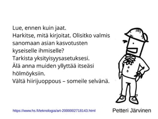 Lue, ennen kuin jaat.
Harkitse, mitä kirjoitat. Olisitko valmis
sanomaan asian kasvotusten
kyseiselle ihmiselle?
Tarkista yksityisyysasetuksesi.
Älä anna muiden yllyttää itseäsi
hölmöyksiin.
Vältä hiirijuoppous – someile selvänä.
https://www.hs.fi/teknologia/art-2000002718143.html Petteri Järvinen
 