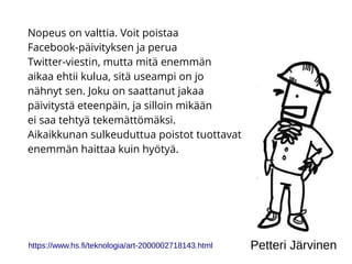 Nopeus on valttia. Voit poistaa
Facebook-päivityksen ja perua
Twitter-viestin, mutta mitä enemmän
aikaa ehtii kulua, sitä useampi on jo
nähnyt sen. Joku on saattanut jakaa
päivitystä eteenpäin, ja silloin mikään
ei saa tehtyä tekemättömäksi.
Aikaikkunan sulkeuduttua poistot tuottavat
enemmän haittaa kuin hyötyä.
https://www.hs.fi/teknologia/art-2000002718143.html Petteri Järvinen
 