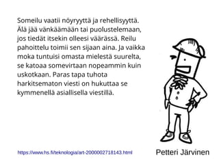 Someilu vaatii nöyryyttä ja rehellisyyttä.
Älä jää vänkäämään tai puolustelemaan,
jos tiedät itsekin olleesi väärässä. Reilu
pahoittelu toimii sen sijaan aina. Ja vaikka
moka tuntuisi omasta mielestä suurelta,
se katoaa somevirtaan nopeammin kuin
uskotkaan. Paras tapa tuhota
harkitsematon viesti on hukuttaa se
kymmenellä asiallisella viestillä.
https://www.hs.fi/teknologia/art-2000002718143.html Petteri Järvinen
 