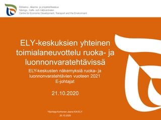ELY-keskuksien yhteinen
toimialaneuvottelu ruoka- ja
luonnonvaratehtävissä
20.10.2020
Ylijohtaja Korhonen Jaana KAI ELY
21.10.2020
ELY-keskusten näkemyksiä ruoka- ja
luonnonvaratehtävien vuoteen 2021
E-johtajat
 