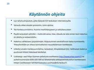 Käytännön ohjeita
• Lue rahoituslinjaukset, jotka löytyvät ELY-keskuksen internetsivuilta
• Varaudu aikaa vievään prosessiin, toimi ajoissa.
• Tee hankesuunnitelma. Huomio merkittävyyteen ja vaikuttavuuteen
• Pyydä tarjoukset valmiiksi – mutta älä varaa, tilaa, sitoudu tai osta ennen kuin hakemus
on jätetty ja vastaanotettu.
• Hakemus sähköiseen järjestelmään. Kirjautuminen verohallinnon katso-tunnisteella.
Yhteyshenkilön on oltava toimivaltainen neuvottelemaan hankkeesta.
• Liitteiksi ainakin hankesuunnitelma, tarjoukset, tilinpäätökset (2v). Vaillinaiset tiedot ja
puuttuvat liitteet hidastavat käsittelyä.
• Lisätietoja saat Yritys-Suomen palvelusta osoitteessa http://www.yritys-suomi.fi tai
puhelinnumerosta 0295 020 500 tai lähettämällä sähköpostitiedustelun hankkeeseesi
liittyen osoitteeseen kehittamisavustus.uusimaa@ely-keskus.fi.
10
 