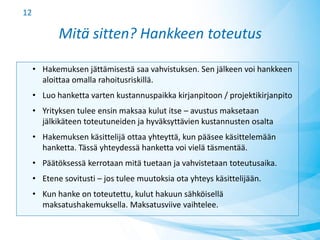 Mitä sitten? Hankkeen toteutus
• Hakemuksen jättämisestä saa vahvistuksen. Sen jälkeen voi hankkeen
aloittaa omalla rahoitusriskillä.
• Luo hanketta varten kustannuspaikka kirjanpitoon / projektikirjanpito
• Yrityksen tulee ensin maksaa kulut itse – avustus maksetaan
jälkikäteen toteutuneiden ja hyväksyttävien kustannusten osalta
• Hakemuksen käsittelijä ottaa yhteyttä, kun pääsee käsittelemään
hanketta. Tässä yhteydessä hanketta voi vielä täsmentää.
• Päätöksessä kerrotaan mitä tuetaan ja vahvistetaan toteutusaika.
• Etene sovitusti – jos tulee muutoksia ota yhteys käsittelijään.
• Kun hanke on toteutettu, kulut hakuun sähköisellä
maksatushakemuksella. Maksatusviive vaihtelee.
12
 