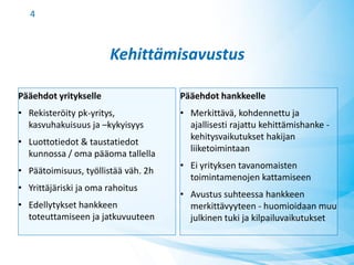 Kehittämisavustus
Pääehdot yritykselle
• Rekisteröity pk-yritys,
kasvuhakuisuus ja –kykyisyys
• Luottotiedot & taustatiedot
kunnossa / oma pääoma tallella
• Päätoimisuus, työllistää väh. 2h
• Yrittäjäriski ja oma rahoitus
• Edellytykset hankkeen
toteuttamiseen ja jatkuvuuteen
Pääehdot hankkeelle
• Merkittävä, kohdennettu ja
ajallisesti rajattu kehittämishanke -
kehitysvaikutukset hakijan
liiketoimintaan
• Ei yrityksen tavanomaisten
toimintamenojen kattamiseen
• Avustus suhteessa hankkeen
merkittävyyteen - huomioidaan muu
julkinen tuki ja kilpailuvaikutukset
4
 