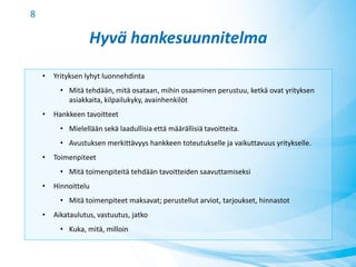 Hyvä hankesuunnitelma
• Yrityksen lyhyt luonnehdinta
• Mitä tehdään, mitä osataan, mihin osaaminen perustuu, ketkä ovat yrityksen
asiakkaita, kilpailukyky, avainhenkilöt
• Hankkeen tavoitteet
• Mielellään sekä laadullisia että määrällisiä tavoitteita.
• Avustuksen merkittävyys hankkeen toteutukselle ja vaikuttavuus yritykselle.
• Toimenpiteet
• Mitä toimenpiteitä tehdään tavoitteiden saavuttamiseksi
• Hinnoittelu
• Mitä toimenpiteet maksavat; perustellut arviot, tarjoukset, hinnastot
• Aikataulutus, vastuutus, jatko
• Kuka, mitä, milloin
8
 