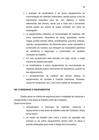  o operador de empilhadeira e de outros equipamentos de
movimentação de materiais motorizados, deverá possuir curso de
treinamento específico para tal, com diploma e crachá
diferenciado dos demais, sendo que a cada ano o funcionário
deverá passar por exame de saúde completo, por conta do
empregador;
 os equipamentos utilizados na movimentação de materiais, tais
como ascensores, elevadores de carga, guindastes, monta-
cargas, pontes-rolantes, talhas, empilhadeiras, guinchos, esteiras-
rolantes, transportadores de diferentes tipos, serão calculados e
construídos de maneira que ofereçam as necessárias garantias
de resistência e segurança, e conservados em perfeitas
condições de trabalho;
 em todo equipamento será indicada, em lugar visível, a carga
máxima de trabalho permitida;
 as empilhadeiras e outros equipamentos de movimentação de
materiais deverão possuir sinal sonoro de advertência, quando do
seu deslocamento;
 o armazenamento de material não deverá obstruir os
equipamentos de combate a incêndio (extintores, hidrantes,
caixas de mangueiras, etc.), bem como saídas de emergência.
NR-12 MÁQUINAS E EQUIPAMENTOS
Dispõe sobre os critérios de segurança para a instalação de máquinas e
equipamentos e das áreas de trabalho onde são instalados.
Desta forma temos:
 armazenagem e manuseio de materiais, máquinas e
equipamentos e das áreas de trabalho onde são instalados. Desta
forma temos:
 as mesas de trabalho bem como o ponto de operação das
prensas ou de outros equipamentos devem estar na altura e
posição adequadas para evitar a fadiga dos funcionários;
11
 