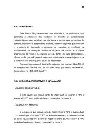 NR-17 ERGONOMIA
Esta Norma Regulamentadora visa estabelecer os parâmetros que
possibilita a adaptação das condições de trabalho às características
psicofisiológicas dos trabalhadores, de forma a proporcionar o máximo de
conforto, segurança e desempenho eficiente. Trata dos aspectos que envolvam
o levantamento, transporte e descarga de materiais, o mobiliário, os
equipamentos, as condições ambientais do posto de trabalho e a própria
organização do mesmo. A empresa deverá, dentro de suas possibilidades,
efetuar um Programa Ergonômico dos postos de trabalho em que haja esforços
e condições que prejudiquem a saúde do trabalhador.
Por outro lado, quanto à iluminação, sabemos que o Anexo 04 da NR-15
foi revogado pela Portaria 3.751 de 23/11/90, sendo que passou para esta NR,
baseando-se na NBR-5413 da ABNT.
NR-20 LÍQUIDOS COMBUSTÍVEIS E INFLAMÁVEIS
LÍQUIDOS COMBUSTÍVEIS
É todo aquele que possua ponto de fulgor igual ou superior a 70ºC e
inferior a 93,3ºC e é considerado líquido combustível de classe III.
LÍQUIDOS INFLAMÁVEIS
É todo aquele que possua ponto de fulgor inferior a 70ºC e, quando tiver
o ponto de fulgor abaixo de 37,7ºC será classificado como líquido combustível
da classe I e, quando tiver o ponto de fulgor superior a 37,7ºC e inferior a 70ºC
será classificado como líquido combustível da classe II.
14
 