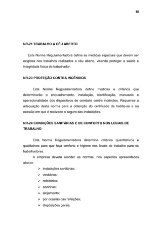 NR-21 TRABALHO A CÉU ABERTO
Esta Norma Regulamentadora define as medidas especiais que devem ser
exigidas nos trabalhos realizados a céu aberto, visando proteger a saúde e
integridade física do trabalhador.
NR-23 PROTEÇÃO CONTRA INCÊNDIOS
Esta Norma Regulamentadora define medidas e critérios que
determinarão o enquadramento, instalação, identificação, manuseio e
operacionalidade dos dispositivos de combate contra incêndios. Requer-se a
adequação desta norma para a obtenção do certificado de habite-se e na
ocasião em que é realizado o seguro das instalações.
NR-24 CONDIÇÕES SANITÁRIAS E DE CONFORTO NOS LOCAIS DE
TRABALHO
Esta Norma Regulamentadora determina critérios quantitativos e
qualitativos para que haja conforto e higiene nos locais de trabalho para os
trabalhadores.
A empresa deverá atender as normas, nos aspectos apresentados
abaixo:
 instalações sanitárias;
 vestiários;
 refeitórios;
 cozinhas;
 alojamento;
 por ocasião das refeições;
 disposições gerais.
15
 
