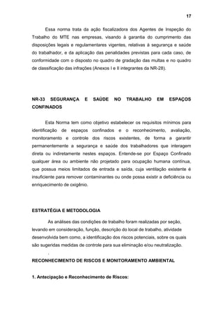Essa norma trata da ação fiscalizadora dos Agentes de Inspeção do
Trabalho do MTE nas empresas, visando à garantia do cumprimento das
disposições legais e regulamentares vigentes, relativas à segurança e saúde
do trabalhador, e da aplicação das penalidades previstas para cada caso, de
conformidade com o disposto no quadro de gradação das multas e no quadro
de classificação das infrações (Anexos I e II integrantes da NR-28).
NR-33 SEGURANÇA E SAÚDE NO TRABALHO EM ESPAÇOS
CONFINADOS
Esta Norma tem como objetivo estabelecer os requisitos mínimos para
identificação de espaços confinados e o reconhecimento, avaliação,
monitoramento e controle dos riscos existentes, de forma a garantir
permanentemente a segurança e saúde dos trabalhadores que interagem
direta ou indiretamente nestes espaços. Entende-se por Espaço Confinado
qualquer área ou ambiente não projetado para ocupação humana contínua,
que possua meios limitados de entrada e saída, cuja ventilação existente é
insuficiente para remover contaminantes ou onde possa existir a deficiência ou
enriquecimento de oxigênio.
ESTRATÉGIA E METODOLOGIA
As análises das condições de trabalho foram realizadas por seção,
levando em consideração, função, descrição do local de trabalho, atividade
desenvolvida bem como, a identificação dos riscos potenciais, sobre os quais
são sugeridas medidas de controle para sua eliminação e/ou neutralização.
.
RECONHECIMENTO DE RISCOS E MONITORAMENTO AMBIENTAL
1. Antecipação e Reconhecimento de Riscos:
17
 