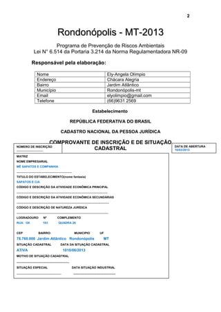 Rondonópolis - MT-2013Rondonópolis - MT-2013
Programa de Prevenção de Riscos Ambientais
Lei N° 6.514 da Portaria 3.214 da Norma Regulamentadora NR-09
Responsável pela elaboração:
Nome Ely-Angela Olímpio
Endereço Chácara Alegria
Bairro Jardim Atlântico
Município Rondonópolis-mt
Email elyolimpio@gmail.com
Telefone (66)9631 2569
Estabelecimento
REPÚBLICA FEDERATIVA DO BRASIL
CADASTRO NACIONAL DA PESSOA JURÍDICA
COMPROVANTE DE INSCRIÇÃO E DE SITUAÇÃO
CADASTRAL
2
MATRIZ
NOME EMPRESARIAL
MÊ SAPATOS E COMPANHIA
...................................................................
TIITULO DO ESTABELECIMENTO(nome fantasia)
SAPATOS E CIA
CÓDIGO E DESCRIÇÃO DA ATIVIDADE ECONÔMICA PRINCIPAL
..............................................................................................................
CÓDIGO E DESCRIÇÃO DA ATIVIDADE ECONÔMICA SECUNDÁRIAS
................................................................................................................
CÓDIGO E DESCRIÇÃO DE NATUREZA JURÍDICA
...............................................................................................................
LOGRADOURO Nº COMPLEMENTO
RUA: O9 103 QUADRA 26
CEP BAIRRO: MUNICIPIO UF
78.760.000 Jardim Atlântico Rondonópolis MT
SITUAÇÃO CADASTRAL DATA DA SITUAÇÃO CADASTRAL
ATIVA 1010/06/2013
MOTIVO DE SITUAÇÃO CADASTRAL
...................................................
SITUAÇÃO ESPECIAL DATA SITUAÇÃO INDUSTRIAL
...................................................... .........................................
DATA DE ABERTURA
10/03/2013
NÚMERO DE INSCRIÇÃO
................................
 