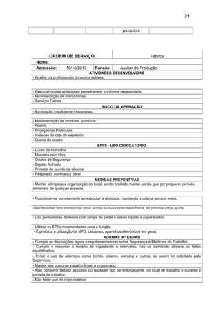 psíquico
ORDEM DE SERVIÇO Fábrica
Nome:
Admissão: 10/10/2013 Função: Auxliar de Produção
ATIVIDADES DESENVOLVIDAS
- Auxiliar os profissionais do outros setores
- Executar outras atribuições semelhantes, conforme necessidade;
- Movimentação de mercadorias
- Serviços Gerais.
RISCO DA OPERAÇÃO
- Iluminação insuficiente / excessiva;
- Movimentação de produtos químicos;
- Poeira;
- Projeção de Partículas
- Inalação de cola de sapateiro
- Queda de objeto.
EPI’S - USO OBRIGATÓRIO
- Luvas de borracha
- Máscara com filtro
- Óculos de Segurança
- Sapato fechado
- Protetor de ouvido de silicone
- Respirador purificador de ar
MEDIDAS PREVENTIVAS
- Manter a limpeza e organização do local, sendo proibido manter, ainda que por pequeno período,
alimentos de qualquer espécie;
- Posicionar-se corretamente ao executar a atividade, mantendo a coluna sempre ereta;
-Não levantar nem transportar peso acima da sua capacidade física, se precisar peça ajuda;
- Uso permanente de lixeira com tampa de pedal e sabão líquido e papel toalha;
- Utilizar os EPI's recomendados para a função;
- É proibida a utilização de MP3, celulares, aparelhos eletrônicos em geral;
NORMAS INTERNAS
- Cumprir as disposições legais e regulamentadoras sobre Segurança e Medicina do Trabalho;
- Cumprir e respeitar o horário de expediente e intervalos, não se admitindo atrasos ou faltas
injustificados;
- Evitar o uso de adereços como bonés, colares, piercing e outros, se assim for solicitado pelo
Supervisor;
- Manter seu posto de trabalho limpo e organizado;
- Não consumir bebida alcoólica ou qualquer tipo de entorpecente, no local de trabalho e durante a
jornada de trabalho;
- Não fazer uso do copo coletivo;
21
 