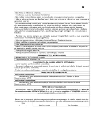 - Não fumar no interior da empresa;
-Ter atenção para não danificar as mercadorias;
- Não realizar nenhum tipo de reparo ou manutenção em equipamentos/máquinas energizadas;
- Não se alimentar (ainda que lanches leves) dentro da empresa, a não ser no local reservado e
apropriado para tal;
- No relacionamento e comunicação com os demais colaboradores, clientes, fornecedores, diretoria,
etc., seja pessoalmente, ou ao telefone, por e-mail, ou ainda por qualquer outro meio, devem ser
observadas regras mínimas de sadia convivência social, gentileza mútua e respeito à pessoa
humana, sendo terminantemente vedado o uso de palavras, gestos e expressões chulas e de baixo
calão, além de brincadeiras que venham a constranger ou denegrir a imagem dos companheiros de
trabalho;
- Paralisar seu serviço sempre que constatar qualquer irregularidade quanto a sua segurança,
comunicando imediatamente a sua supervisão;
- Submeter-se aos exames médicos previstos nas Normas Regulamentadoras;
- Utilizar os EPI’s somente para a finalidade que se destina;
- Zelar pela sua guarda e conservação;
- Vestir roupas adequadas e/ou uniformes, quando exigido, para transitar no interior da empresa ou
de acordo com a tarefa que vai executar;
- Participar das eleições da CIPA;
- Participar dos treinamentos de segurança oferecido pela empresa
TREINAMENTO(S) NECESSÁRIO(S)
- Noções Básicas de Combate à Incêndio;
- Treinamento sobre o uso de EPIs.
PROCEDIMENTO EM CASO DE ACIDENTE DE TRABALHO
- Acionar brigadista quando constatada necessidade;
- Comunicar imediatamente a supervisão quando da ocorrência de acidente do trabalho, de trajeto ou surgir
qualquer tipo de doença profissional;
- Prestar informações verdadeiras para o preenchimento da ficha de investigação de acidente.
CARACTERIZAÇÃO DA EXPOSIÇÃO
Adicional de Insalubridade:
Não caracteriza como atividade ou operação insalubre de acordo com o disposto na Norma
Regulamentadora NR 15.
Adicional de Periculosidade:
Não caracteriza como atividade ou operação periculosa de acordo com o disposto na Norma
Regulamentadora NR 16.
TERMO DE RESPONSABILIDADE
De acordo com o Artigo 158, Parágrafo Único, da lei 6.514/77 e da Norma Regulamentadora NR 1, a recusa ao
fiel cumprimento desta ORDEM DE SERVIÇO, no todo ou em parte, constituirá ATO FALTOSO sujeitando o
funcionário às penalidades previstas na lei.
Declaro que fui plenamente orientado quanto aos procedimentos de segurança do trabalho, estando ciente dos
riscos decorrentes da atividade e dos sansões disciplinares a que estou sujeito quanto ao seu descumprimento.
Data
Ass. Funcionário Ass. Supervisor/ /
22
 