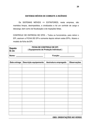 SISTEMAS MÓVEIS DE COMBATE A INCÊNDIO
Os SISTEMAS MÓVEIS => EXTINTORES, nesta empresa, são
mantidos limpos, desimpedidos, e sinalizados e há um controle de carga e
descarga, bem como de fiscalização e de inspeções feitas.
CONTROLE DE ENTREGA DE EPIS – Todos os funcionários, para retirar o
EPI, assinam a FICHA DE EPI e somente depois retiram estes EPI's, Abaixo o
modelo de ficha de EPI.
Sapato
& cia
FICHA DE CONTROLE DE EPI
( Equipamento de Proteção Individual )
Nome: __________________________ Função: ______________
Data entrega Descrição equipamento Assinatura empregado Observações
OBS: ORIENTAÇÕES NO VERSO
29
 