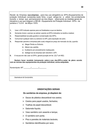 Recebi da Empresa sua empresa , para meu uso obrigatório os EPI's (Equipamentos de
proteção Individual) constantes nesta ficha, o qual obrigo-me a utilizá - los corretamente
durante o tempo que permanecerem ao meu dispor, observando as medidas gerais de
disciplina e uso que integram a NR-06 - Equipamento de Proteção Individual - EPI's - da
portaria n.º 3.214 de 08/jun /1970.
1. Usar o EPI Indicado apenas para as finalidades a que se destina.
2. Somente iniciar o serviço se estiver usando os EPI's indicados na tarefa a realizar.
3. Responsabilizar-se pela guarda e conservação dos EPI's.
4. Comunicar qualquer dano ou extravio no EPI, para aquisição de outro.
5. Responder perante a empresa pelo custo integral ao preço de mercado do dia, quando:
a) Alegar Perda ou Extravio.
b) Alterar seu padrão.
c) Inutilizá-lo por procedimento inadequado.
d) desligar-se da empresa sem devolver o EPI.
6. A recusa em não usar os EPI's, gerará punição em lei. (CLT art 482).
Declaro haver recebido treinamento sobre o uso dos EPI's e estar de pleno acordo
com as normas dos equipamentos de proteção individual, acima estipulado.
Rondonópolis -MT ________/________/________
_____________________________________________________
Assinatura do funcionário
ORIENTAÇÕES GERAIS
Os sanitários da empresa, já dispõem de:
 Sacos de plástico descartável nos cestos;
 Cestos para papel usados, fechados;
 Toalhas de papel descartável;
 Sabonete líquido;
 Vaso sanitário com assento e tampa;
 O sanitário com porta;
 Piso e paredes de materiais laváveis;
 Sanitários identificados por sexo.
30
 