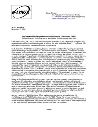 Media Contact:
                                                            Joe Patterson, Communications Director
                                                            717-709-2106 (office) or 717-823-7556 (mobile)
                                                            joseph.patterson@e-LYNXX.com




NEWS RELEASE
November 11, 2008



                Procurement Firm Receives Landmark Competitive Procurement Patent
                Methodology cuts costs for procured specification-defined goods and services

CHAMBERSBURG, PA – A U.S. business method patent (Patent No. 7,451,106) that will change the way
organizations buy specification-defined goods or services has been awarded to e-LYNXX Corporation, one
of the leading procurement management firms in North America.

quot;U. S. Patent No. 7,451,106 is revolutionary because it forms the backbone for any computer-operated
system that manages the procurement of a specification-defined good or service. Systems are available
today through such companies as SAP, Ariba and Oracle that manage the procurement of inventoried items
-- those items that are mass produced and kept in a warehouse until they are ordered, such as through
an on-line catalogue. A specification-defined good or service is very different. It must be ordered to precise
specifications at the time of purchase. Examples, to name a few, include commercial print, construction
services, direct mail, labels, machined parts, marketing materials, product packaging, temporary staffing,
textiles, transportation, trucking, and more,quot; said William Gindlesperger, inventor of the methodology for
which the patent was awarded and founder and chief executive officer of e-LYNXX Corporation. quot;The
magnitude of the impact of this patent is enormous since 6 to 30 percent of a typical organization's
operating budget are attributable to the purchase of specification-defined goods and services before the
organization can produce a product or deliver a service. Every organization with an electronic procurement
system designed to procure specification-defined goods or services -- that follow the steps outlined in this
new patent -- will need a license to use the patented methodology. This would apply to systems that are
developed internally as well as systems obtained through third party brokers, procurement services and
system providers.quot;

Known as The Gindlesperger Method, the patent covers any computer-operated system for procuring
specification-defined goods or services that automatically matches supplier attributes with contract
specifications to identify qualified suppliers, disseminates a bid solicitation to at least two identified suppliers
and receives and forwards a bid response to the buyer. The simple methodology of this patent allows for a
buyer to maintain its own qualified supplier base, obtain optimal cost reductions by establishing an
environment in which the supplier is permitted to sell its excess capacity by bidding high, low or not at all
without regard to buyer pricing expectations, without setting a precedent for its next bid price and while
ensuring inclusion in the next bid opportunity on which the supplier is qualified.

Anthony Hawks, e-LYNXX Chief Legal Officer said some companies may already be using this
methodology since e-LYNXX filed the patent on Nov. 30, 1998. quot;During that ten-year period, it is
conceivable that this approach to procurement may have been implemented somewhere, but our interest is
to work with those organizations, because we see licensing use of this patent to be an attractive proposition
for any entity that buys specification-defined goods and services,quot; he explained.



                                                     - more -
 