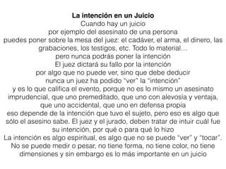La intención en un Juicio
Cuando hay un juicio
por ejemplo del asesinato de una persona
puedes poner sobre la mesa del juez: el cadáver, el arma, el dinero, las
grabaciones, los testigos, etc. Todo lo material…
pero nunca podrás poner la intención
El juez dictará su fallo por la intención
por algo que no puede ver, sino que debe deducir
nunca un juez ha podido “ver” la “intención”
y es lo que caliﬁca el evento, porque no es lo mismo un asesinato
imprudencial, que uno premeditado, que uno con alevosía y ventaja,
que uno accidental, que uno en defensa propia
eso depende de la intención que tuvo el sujeto, pero eso es algo que
sólo el asesino sabe. El juez y el jurado, deben tratar de intuir cuál fue
su intención, por qué o para qué lo hizo
La intención es algo espiritual, es algo que no se puede “ver” y “tocar”.
No se puede medir o pesar, no tiene forma, no tiene color, no tiene
dimensiones y sin embargo es lo más importante en un juicio
 