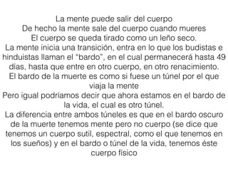 La mente puede salir del cuerpo
De hecho la mente sale del cuerpo cuando mueres
El cuerpo se queda tirado como un leño seco.
La mente inicia una transición, entra en lo que los budistas e
hinduistas llaman el “bardo”, en el cual permanecerá hasta 49
días, hasta que entre en otro cuerpo, en otro renacimiento.
El bardo de la muerte es como si fuese un túnel por el que
viaja la mente
Pero igual podríamos decir que ahora estamos en el bardo de
la vida, el cual es otro túnel.
La diferencia entre ambos túneles es que en el bardo oscuro
de la muerte tenemos mente pero no cuerpo (se dice que
tenemos un cuerpo sutil, espectral, como el que tenemos en
los sueños) y en el bardo o túnel de la vida, tenemos éste
cuerpo físico
 