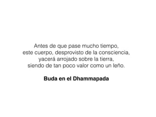 Antes de que pase mucho tiempo,
este cuerpo, desprovisto de la consciencia,
yacerá arrojado sobre la tierra,
siendo de tan poco valor como un leño.
Buda en el Dhammapada
 