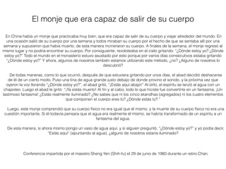 En China había un monje que practicaba muy bien, que era capaz de salir de su cuerpo y viajar alrededor del mundo. En
una ocasión salió de su cuerpo por una semana y todos miraban su cuerpo por el hecho de que se sentaba allí por una
semana y supusieron que había muerto, de esta manera incineraron su cuerpo. A ﬁnales de la semana, el monje regresó al
mismo lugar y no podría encontrar su cuerpo. Por consiguiente, revoloteaba en el cielo gritando: “¿Dónde estoy yo? ¿Dónde
estoy yo?” Todo el mundo en el monasterio estuvo asustado por esto porque por varios días consecutivos estaba gritando
“¿Dónde estoy yo?” Y ahora, algunos de nosotros también estamos utilizando este método, ¿no? ¿Alguno de nosotros lo
descubrió?
De todas maneras, como lo que ocurrió, después de que estuviera gritando por unos días, el abad decidió deshacerse
de él de un cierto modo. Puso una tina de agua grande justo debajo de donde provino el sonido, y la próxima vez que
oyeron la voz llorando “¿Dónde estoy yo?”, el abad gritó, “¡Estás aquí abajo!” Al oírlo, el espíritu se lanzó al agua con un
chapoteo. Luego el abad le gritó: “¡Ya estás muerto! Al ﬁn y al cabo, todo lo que hiciste fue convertirte en un fantasma. ¡Un
lastimoso fantasma! ¿Estás realmente iluminado? ¿No sabes que ni los cinco skandhas (agregados) ni los cuatro elementos
que componen el cuerpo eres tú? ¿Dónde estás tú? ”
Luego, este monje comprendió que su cuerpo físico no era igual que él mismo, y la muerte de su cuerpo físico no era una
cuestión importante. Si él todavía pensara que el agua era realmente él mismo, se habría transformado de un espíritu a un
fantasma del agua.
De esta manera, si ahora mismo pongo un vaso de agua aquí, y si alguien preguntó, “¿Dónde estoy yo?” y yo podía decir,
“Estás aquí” (apuntando al agua), ¿alguno de nosotros estaría iluminado?
El monje que era capaz de salir de su cuerpo
Conferencia impartida por el maestro Sheng Yen (Shih-fu) el 29 de junio de 1980 durante un retiro Chan.
 