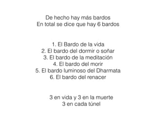 De hecho hay más bardos
En total se dice que hay 6 bardos
1. El Bardo de la vida
2. El bardo del dormir o soñar
3. El bardo de la meditación
4. El bardo del morir
5. El bardo luminoso del Dharmata
6. El bardo del renacer
3 en vida y 3 en la muerte
3 en cada túnel
 