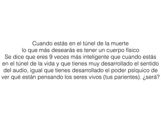 Cuando estás en el túnel de la muerte
lo que más desearás es tener un cuerpo físico
Se dice que eres 9 veces más inteligente que cuando estás
en el túnel de la vida y que tienes muy desarrollado el sentido
del audio, igual que tienes desarrollado el poder psíquico de
ver qué están pensando los seres vivos (tus parientes). ¿será?
 