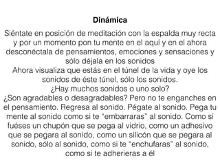 Dinámica
Siéntate en posición de meditación con la espalda muy recta
y por un momento pon tu mente en el aquí y en el ahora
desconéctala de pensamientos, emociones y sensaciones y
sólo déjala en los sonidos
Ahora visualiza que estás en el túnel de la vida y oye los
sonidos de éste túnel, sólo los sonidos.
¿Hay muchos sonidos o uno solo?
¿Son agradables o desagradables? Pero no te enganches en
el pensamiento. Regresa al sonido. Pégate al sonido. Pega tu
mente al sonido como si te “embarraras” al sonido. Como si
fuéses un chupón que se pega al vidrio, como un adhesivo
que se pegara al sonido, como un silicón que se pegara al
sonido, sólo al sonido, como si te “enchufaras” al sonido,
como si te adherieras a él
 
