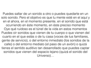 Puedes saltar de un sonido a otro o puedes quedarte en un
solo sonido. Pero el objetivo es que tu mente esté en el aquí y
en el ahora, en el momento presente, en el sonido que está
ocurriendo en éste momento, en éste preciso momento
Oye qué ruidoso es el túnel de la vida en estos momentos
Puedes oir sonidos que vienen de tu cuerpo o que vienen del
cuarto en el que estás o de tu casa (voces de tus familiares,
gente de servicio), o del entorno inmediato (los sonidos de la
calle) o del entorno mediato (el paso de un avión) o quizá
tienes el sentido auditivo tan desarrollado que puedes captar
sonidos que vienen del espacio lejano (quizá el sonido del
Universo)…
 