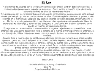 P: Si estamos de acuerdo con la teoría kármica de causa y efecto, también deberíamos aceptar la
continuidad de la conciencia más allá de la muerte. ¿Cómo explica la relación entre identidad y
conciencia dentro del ciclo de nacimiento y muerte?
R: La respuesta son los renacimientos continuos. A esta continuidad de las conciencias se le atribuye
un ser, por ejemplo, yo mismo, primero un ser sensible. En esa categoría todos somos iguales, todos
estamos en el mismo nivel. Después, soy asiático. Muchos seres son asiáticos, otros muchos no lo
son. Dentro de la categoría de asiático, soy tibetano, y la mayoría de vosotros no lo sois. Hay más
diferencias. Yo soy monje, y dentro de esa categoría, el Dalai Lama. Por lo tanto, como ves, un ser
puede ser muchos seres al mismo tiempo.
Por ejemplo, las circunstancias pueden cambiar: si la gente deja de verme como el Dalai Lama,
entonces ese Dalia Lama deja de ser. Pero la persona es la misma, el monje permanece. Entonces, si
me despojo del hábito, dejo de ser monje pero sigo siendo tibetano, un ser humano, todavía un ser
sensible.
Cuando llega la muerte, dejo de ser tibetano y, al mismo tiempo, ser humano, pero el ser sensible
sigue ahí... ¿está eso claro? Así pues, en el próximo nacimiento puedo tomar forma humana o forma
animal. Supón que la conciencia, el ser sensible, cambia su cuerpo físico y ahora es una forma física
animal; ese ser sensible se convierte en un ser animal. En un nacimiento subsiguiente, ese cuerpo
puede cambiar y convertirse en un ser humano... y así sucesivamente.
El ser es constante, está presente en todas las vidas pasadas, esa vida, vidas futuras... Existen
diferentes tipos de ser: el ser que vino de vidas pasadas, el ser que llevamos a la siguiente vida, el ser
de esta vida en concreto, el ser de un monje, y así sucesivamente. Es posible hacer tales distinciones.
Dalai Lama
Sobre la felicidad, la vida y cómo vivirla
pág. 79
Entrevista de Rajiv Mehrotra
El Ser
 