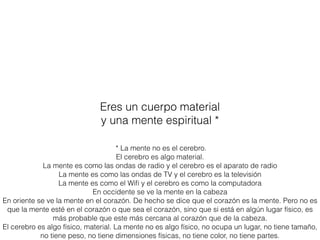 Eres un cuerpo material
y una mente espiritual *
* La mente no es el cerebro.
El cerebro es algo material.
La mente es como las ondas de radio y el cerebro es el aparato de radio
La mente es como las ondas de TV y el cerebro es la televisión
La mente es como el Wiﬁ y el cerebro es como la computadora
En occidente se ve la mente en la cabeza
En oriente se ve la mente en el corazón. De hecho se dice que el corazón es la mente. Pero no es
que la mente esté en el corazón o que sea el corazón, sino que si está en algún lugar físico, es
más probable que este más cercana al corazón que de la cabeza.
El cerebro es algo físico, material. La mente no es algo físico, no ocupa un lugar, no tiene tamaño,
no tiene peso, no tiene dimensiones físicas, no tiene color, no tiene partes.
 