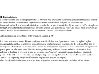Redes semánticas.
Sistemas expertos que usan la propiedad de la herencia para organizar y clasiﬁcar el conocimiento cuando la base
de conocimientos se compone de segmentos fácilmente identiﬁcables u objetos de características
interrelacionadas. Todos los niveles inferiores heredan las características de los objetos superiores. Por ejemplo, un
Dodge Caravan hereda las características de “auto familiar”, así como las de “auto”. El enlace entre los niveles es
crucial. En este caso el enlace es “es un” o “produce”, “parece” y así sucesivamente.
Administración de los Sistemas de Información, Laudon, p 654
Las redes semánticas son un Tipo de Inteligencia Artiﬁcial, los otros tipos son las “bases de reglas”, reglas
interconectadas del tipo si-entonces, causa-efecto, que son las bases del conocimiento del sistema. Otro tipo de
inteligencia artiﬁcial son los macros. Dice Laudon “El conocimiento como en las redes Semánticas se organiza en
partes, pero las relaciones entre ellas son menos jerárquicas y se basan en características compartidas. Este
enfoque se funda en la creencia de que las personas usan “macros” o conceptos para estrechar el margen de
posibilidades al leer la información, con el objeto de percatarse rápidamente del asunto”. Por ejemplo cuál es el
“macro” de un perro y en qué se diferencía o se parece al “macro” de un gato.
Otro tipo de inteligencia artiﬁcial son las redes neuronales, sistemas sensores en paralelo y lógica difusa.
 