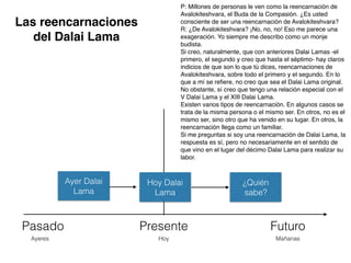 Pasado Presente Futuro
Ayeres Hoy Mañanas
Hoy Dalai
Lama
¿Quién
sabe?
P: Millones de personas le ven como la reencarnación de
Avalokiteshvara, el Buda de la Compasión. ¿Es usted
consciente de ser una reencarnación de Avalokiteshvara?
R: ¿De Avalokiteshvara? ¡No, no, no! Eso me parece una
exageración. Yo siempre me describo como un monje
budista.
Si creo, naturalmente, que con anteriores Dalai Lamas -el
primero, el segundo y creo que hasta el séptimo- hay claros
indicios de que son lo que tú dices, reencarnaciones de
Avalokiteshvara, sobre todo el primero y el segundo. En lo
que a mí se reﬁere, no creo que sea el Dalai Lama original.
No obstante, sí creo que tengo una relación especial con el
V Dalai Lama y el XIII Dalai Lama.
Existen varios tipos de reencarnación. En algunos casos se
trata de la misma persona o el mismo ser. En otros, no es el
mismo ser, sino otro que ha venido en su lugar. En otros, la
reencarnación llega como un familiar.
Si me preguntas si soy una reencarnación de Dalai Lama, la
respuesta es sí, pero no necesariamente en el sentido de
que vino en el lugar del décimo Dalai Lama para realizar su
labor.
Ayer Dalai
Lama
Las reencarnaciones
del Dalai Lama
 