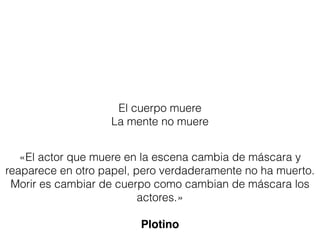 El cuerpo muere
La mente no muere
«El actor que muere en la escena cambia de máscara y
reaparece en otro papel, pero verdaderamente no ha muerto.
Morir es cambiar de cuerpo como cambian de máscara los
actores.»
Plotino
 