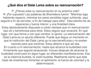 ¿Qué dice el Dalai Lama sobre su reencarnación?
P: ¿Piensa sobe su reencarnación en su próxima vida?
R: ¡Por supuesto! Las palabras de Shantideva fueron: “Mientras siga
habiendo espacio, mientras los seres sensibles sigan sufriendo, aquí
seguiré a ﬁn de servirles, a ﬁn de trabajar para ellos”. Esta estrofa me da
esperanza y fuerza interior, y una ﬁnalidad clara.
Estoy absolutamente dispuesto a volver siempre que mi reencarnación
sea útil y beneﬁciosa para otros. Estoy seguro que renaceré. En qué
lugar, con que forma o con qué nombre, lo ignoro. La reencarnación del
Dalai Lama es un asunto diferente. Puede que llegue un momento en
que la institución del Dalai Lama ya no sea beneﬁciosa y no existan
razones para que continúe. Estoy abierto a que así sea.
En cuanto a mi reencarnación, hasta que alcance la budeidad creo
ﬁrmemente que seguiré renaciendo. Incluso después de alcanzar la
budeidad continuaré en algún lugar, en diferentes manifestaciones. Esa
es la creencia budista, la visión budista. Realmente siento que esta
clase de enseñanzas fomentan el optimismo, la fuerza de voluntad y la
determinación.
 
