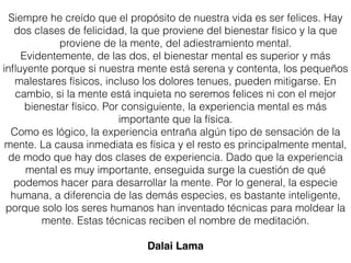 Siempre he creído que el propósito de nuestra vida es ser felices. Hay
dos clases de felicidad, la que proviene del bienestar físico y la que
proviene de la mente, del adiestramiento mental.
Evidentemente, de las dos, el bienestar mental es superior y más
inﬂuyente porque si nuestra mente está serena y contenta, los pequeños
malestares físicos, incluso los dolores tenues, pueden mitigarse. En
cambio, si la mente está inquieta no seremos felices ni con el mejor
bienestar físico. Por consiguiente, la experiencia mental es más
importante que la física.
Como es lógico, la experiencia entraña algún tipo de sensación de la
mente. La causa inmediata es física y el resto es principalmente mental,
de modo que hay dos clases de experiencia. Dado que la experiencia
mental es muy importante, enseguida surge la cuestión de qué
podemos hacer para desarrollar la mente. Por lo general, la especie
humana, a diferencia de las demás especies, es bastante inteligente,
porque solo los seres humanos han inventado técnicas para moldear la
mente. Estas técnicas reciben el nombre de meditación.
Dalai Lama
 