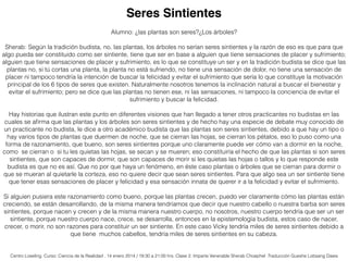 Alumno: ¿las plantas son seres?¿Los árboles?
Sherab: Según la tradición budista, no, las plantas, los árboles no serían seres sintientes y la razón de eso es que para que
algo pueda ser constituido como ser sintiente, tiene que ser en base a alguien que tiene sensaciones de placer y sufrimiento;
alguien que tiene sensaciones de placer y sufrimiento, es lo que se constituye un ser y en la tradición budista se dice que las
plantas no, si tú cortas una planta, la planta no está sufriendo, no tiene una sensación de dolor, no tiene una sensación de
placer ni tampoco tendría la intención de buscar la felicidad y evitar el sufrimiento que sería lo que constituye la motivación
principal de los 6 tipos de seres que existen. Naturalmente nosotros tenemos la inclinación natural a buscar el bienestar y
evitar el sufrimiento; pero se dice que las plantas no tienen ese, ni las sensaciones, ni tampoco la conciencia de evitar el
sufrimiento y buscar la felicidad.
Hay historias que ilustran este punto en diferentes visiones que han llegado a tener otros practicantes no budistas en las
cuales se aﬁrma que las plantas y los árboles son seres sintientes y de hecho hay una especie de debate muy conocido de
un practicante no budista, le dice a otro académico budista que las plantas son seres sintientes, debido a que hay un tipo o
hay varios tipos de plantas que duermen de noche, que se cierran las hojas, se cierran los pétalos, eso lo puso como una
forma de razonamiento, que bueno, son seres sintientes porque uno claramente puede ver cómo van a dormir en la noche,
como se cierran o si tu les quietas las hojas, se secan y se mueren; eso constituiría el hecho de que las plantas si son seres
sintientes, que son capaces de dormir, que son capaces de morir si les quietas las hojas o tallos y lo que responde este
budista es que no es así. Que no por que haya un fenómeno, en éste caso plantas o árboles que se cierran para dormir o
que se mueran al quietarle la corteza, eso no quiere decir que sean seres sintientes. Para que algo sea un ser sintiente tiene
que tener esas sensaciones de placer y felicidad y esa sensación innata de querer ir a la felicidad y evitar el sufrimiento.
Si alguien pusiera este razonamiento como bueno, porque las plantas crecen, puedo ver claramente cómo las plantas están
creciendo, se están desarrollando, de la misma manera tendríamos que decir que nuestro cabello o nuestra barba son seres
sintientes, porque nacen y crecen y de la misma manera nuestro cuerpo, no nosotros, nuestro cuerpo tendría que ser un ser
sintiente, porque nuestro cuerpo nace, crece, se desarrolla, entonces en la epistemología budista, estos caso de nacer,
crecer, o morir, no son razones para constituir un ser sintiente. En este caso Vicky tendría miles de seres sintientes debido a
que tiene muchos cabellos, tendría miles de seres sintientes en su cabeza.
Seres Sintientes
Centro Loseling. Curso: Ciencia de la Realidad . 14 enero 2014 / 19:30 a 21:00 hrs. Clase 2. Imparte Venerable Sherab Choephel .Traducción Gueshe Lobsang Dawa
 