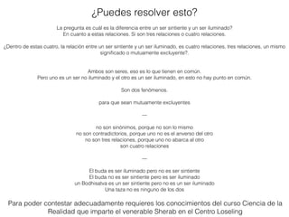 La pregunta es cuál es la diferencia entre un ser sintiente y un ser iluminado?
En cuanto a estas relaciones. Si son tres relaciones o cuatro relaciones.
¿Dentro de estas cuatro, la relación entre un ser sintiente y un ser iluminado, es cuatro relaciones, tres relaciones, un mismo
signiﬁcado o mutuamente excluyente?.
Ambos son seres, eso es lo que tienen en común.
Pero uno es un ser no iluminado y el otro es un ser iluminado, en esto no hay punto en común.
Son dos fenómenos.
para que sean mutuamente excluyentes
---
no son sinónimos, porque no son lo mismo
no son contradictorios, porque uno no es el anverso del otro
no son tres relaciones, porque uno no abarca al otro
son cuatro relaciones
---
El buda es ser iluminado pero no es ser sintiente
El buda no es ser sintiente pero es ser iluminado
un Bodhisatva es un ser sintiente pero no es un ser iluminado
Una taza no es ninguno de los dos
¿Puedes resolver esto?
Para poder contestar adecuadamente requieres los conocimientos del curso Ciencia de la
Realidad que imparte el venerable Sherab en el Centro Loseling
 