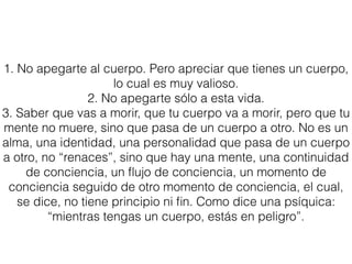 1. No apegarte al cuerpo. Pero apreciar que tienes un cuerpo,
lo cual es muy valioso.
2. No apegarte sólo a esta vida.
3. Saber que vas a morir, que tu cuerpo va a morir, pero que tu
mente no muere, sino que pasa de un cuerpo a otro. No es un
alma, una identidad, una personalidad que pasa de un cuerpo
a otro, no “renaces”, sino que hay una mente, una continuidad
de conciencia, un ﬂujo de conciencia, un momento de
conciencia seguido de otro momento de conciencia, el cual,
se dice, no tiene principio ni ﬁn. Como dice una psíquica:
“mientras tengas un cuerpo, estás en peligro”.
 