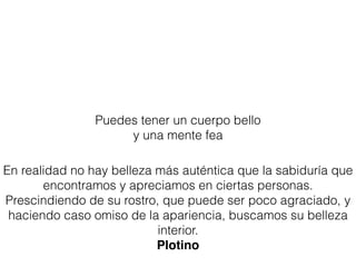 Puedes tener un cuerpo bello
y una mente fea
En realidad no hay belleza más auténtica que la sabiduría que
encontramos y apreciamos en ciertas personas.
Prescindiendo de su rostro, que puede ser poco agraciado, y
haciendo caso omiso de la apariencia, buscamos su belleza
interior.
Plotino
 