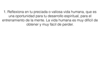 1. Reﬂexiona en tu preciada o valiosa vida humana, que es
una oportunidad para tu desarrollo espiritual, para el
entrenamiento de la mente. La vida humana es muy difícil de
obtener y muy fácil de perder.
 