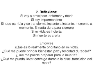 2. Reﬂexiona:
Si voy a envejecer, enfermar y morir
Si soy impermanente
Si todo cambia y se transforma instante a instante, momento a
momento. Si nada dura para siempre
Si mi vida es incierta
Si muerte es cierta
Entonces
¿Que es lo realmente prioritario en mi vida?
¿Qué me puede brindar bienestar, paz y felicidad duradera?
¿Qué me puede preparar para la muerte?
¿Qué me puedo llevar conmigo durante la difícil transición del
morir?
 
