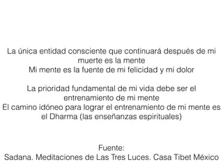 La única entidad consciente que continuará después de mi
muerte es la mente
Mi mente es la fuente de mi felicidad y mi dolor
La prioridad fundamental de mi vida debe ser el
entrenamiento de mi mente
El camino idóneo para lograr el entrenamiento de mi mente es
el Dharma (las enseñanzas espirituales)
Fuente:
Sadana. Meditaciones de Las Tres Luces. Casa Tibet México
 