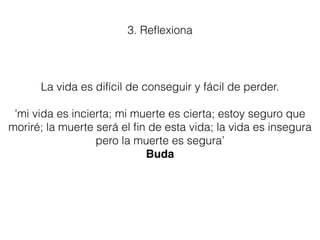 La vida es difícil de conseguir y fácil de perder.
'mi vida es incierta; mi muerte es cierta; estoy seguro que
moriré; la muerte será el ﬁn de esta vida; la vida es insegura
pero la muerte es segura’
Buda
3. Reﬂexiona
 