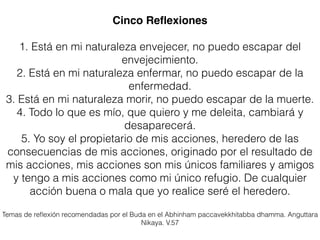 Cinco Reﬂexiones
1. Está en mi naturaleza envejecer, no puedo escapar del
envejecimiento.
2. Está en mi naturaleza enfermar, no puedo escapar de la
enfermedad.
3. Está en mi naturaleza morir, no puedo escapar de la muerte.
4. Todo lo que es mío, que quiero y me deleita, cambiará y
desaparecerá.
5. Yo soy el propietario de mis acciones, heredero de las
consecuencias de mis acciones, originado por el resultado de
mis acciones, mis acciones son mis únicos familiares y amigos
y tengo a mis acciones como mi único refugio. De cualquier
acción buena o mala que yo realice seré el heredero.
Temas de reﬂexión recomendadas por el Buda en el Abhinham paccavekkhitabba dhamma. Anguttara
Nikaya. V.57
 