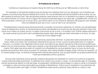 El Problema de la Muerte
Conferencia impartida por el maestro Sheng Yen (Shih-fu) el 29 de junio de 1980 durante un retiro Chan.
En el pasado el más grande problema que encontraron los maestros Chan con sus discípulos, fue el hacerles que
tuvieran una actitud seria hacia la realidad de la muerte. Sin una sensibilidad profunda al problema de la muerte, es muy
difícil realizar la práctica Chan. Para las personas jóvenes o para quienes viven en un ambiente muy seguro o protegido, es
muy difícil enfrentar a la muerte. No sé si alguno de nosotros ha pensado alguna vez sobre ello, y posiblemente, incluso si lo
hemos pensado, creemos que no es tan serio y que ahora mismo no nos concierne realmente. Me pregunto cuán sensible
eres a la realidad de que vas a morir, y que la vida no es permanente.
Probablemente la mayoría de las personas jóvenes no pueden convencerse realmente a sí mismos y ser sensibilizados
hacia la realidad de la muerte. En las personas que tienen sensibilidad a la muerte hay dos tipos de actitudes. El tipo más
común es el miedo a la muerte, eso es, no saben cuán pronto se van a morir, y no quieren morir. Podrían desear aferrarse a
las cosas buenas que les da la vida o posiblemente pueden dejar atrás algo que serán admirados en el futuro. En esta
actitud hay mucho apego al ego.
El otro tipo de actitud es adoptada por las personas practicantes del Chan. Cuando ellos están practicando bien, no
tienen miedo a la muerte. Son conscientes claramente de que van a morir y que la muerte podría venir en cualquier
momento, y no quieren morir dejándolo todo sin hacer. Eso signiﬁca que desean aprovechar todo el tiempo posible para
realizar una muy buena práctica. Puesto que si todavía no han alcanzado la liberación, no saben a dónde van después de la
muerte. Pero saben que ahora están en contacto con el Budadharma, así que deberían hacer un buen uso de la vida
presente para practicar tanto como se pueda. Por supuesto, esto implica también el apego al ego. Pero eso es necesario. Si
no hubiera apego al ego, no tendrías el pensamiento original para practicar. Eso fue para resolver tus propios problemas de
modo que empezaste primero a practicar.
El punto más importante que los grandes maestros del pasado han planteado en cuanto a la muerte es el siguiente:
cuando realmente estás practicando, no deberías tener miedo a que muera tu cuerpo, o a que pierdas algo. En el pasado,
cuando las personas dejaron la vida del hogar, se preparaban mentalmente para entregar su cuerpo y mente al monasterio,
y entregar su vida a los seres espirituales que protegen el Budadharma. Todo lo que el monasterio o los protectores del
Dharma les pidan que hagan, lo harán. Simplemente están yendo a practicar, descuidando su cuerpo y vida.
 