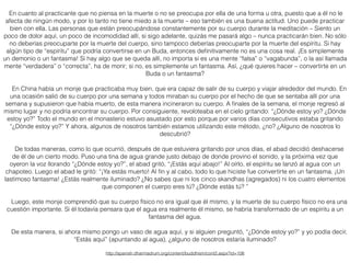 En cuanto al practicante que no piensa en la muerte o no se preocupa por ella de una forma u otra, puesto que a él no le
afecta de ningún modo, y por lo tanto no tiene miedo a la muerte – eso también es una buena actitud. Uno puede practicar
bien con ella. Las personas que están preocupándose constantemente por su cuerpo durante la meditación – Siento un
poco de dolor aquí, un poco de incomodidad allí, si sigo adelante, quizás me pasará algo – nunca practicarán bien. No sólo
no deberías preocuparte por la muerte del cuerpo, sino tampoco deberías preocuparte por la muerte del espíritu. Si hay
algún tipo de “espíritu” que podría convertirse en un Buda, entonces deﬁnitivamente no es una cosa real. ¡Es simplemente
un demonio o un fantasma! Si hay algo que se queda allí, no importa si es una mente “falsa” o “vagabunda”, o la así llamada
mente “verdadera” o “correcta”, ha de morir; si no, es simplemente un fantasma. Así, ¿qué quieres hacer – convertirte en un
Buda o un fantasma?
En China había un monje que practicaba muy bien, que era capaz de salir de su cuerpo y viajar alrededor del mundo. En
una ocasión salió de su cuerpo por una semana y todos miraban su cuerpo por el hecho de que se sentaba allí por una
semana y supusieron que había muerto, de esta manera incineraron su cuerpo. A ﬁnales de la semana, el monje regresó al
mismo lugar y no podría encontrar su cuerpo. Por consiguiente, revoloteaba en el cielo gritando: “¿Dónde estoy yo? ¿Dónde
estoy yo?” Todo el mundo en el monasterio estuvo asustado por esto porque por varios días consecutivos estaba gritando
“¿Dónde estoy yo?” Y ahora, algunos de nosotros también estamos utilizando este método, ¿no? ¿Alguno de nosotros lo
descubrió?
De todas maneras, como lo que ocurrió, después de que estuviera gritando por unos días, el abad decidió deshacerse
de él de un cierto modo. Puso una tina de agua grande justo debajo de donde provino el sonido, y la próxima vez que
oyeron la voz llorando “¿Dónde estoy yo?”, el abad gritó, “¡Estás aquí abajo!” Al oírlo, el espíritu se lanzó al agua con un
chapoteo. Luego el abad le gritó: “¡Ya estás muerto! Al ﬁn y al cabo, todo lo que hiciste fue convertirte en un fantasma. ¡Un
lastimoso fantasma! ¿Estás realmente iluminado? ¿No sabes que ni los cinco skandhas (agregados) ni los cuatro elementos
que componen el cuerpo eres tú? ¿Dónde estás tú? ”
Luego, este monje comprendió que su cuerpo físico no era igual que él mismo, y la muerte de su cuerpo físico no era una
cuestión importante. Si él todavía pensara que el agua era realmente él mismo, se habría transformado de un espíritu a un
fantasma del agua.
De esta manera, si ahora mismo pongo un vaso de agua aquí, y si alguien preguntó, “¿Dónde estoy yo?” y yo podía decir,
“Estás aquí” (apuntando al agua), ¿alguno de nosotros estaría iluminado?
http://spanish.dharmadrum.org/content/buddhism/cont2.aspx?id=106
 