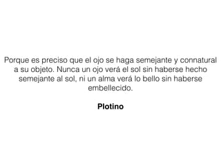 Porque es preciso que el ojo se haga semejante y connatural
a su objeto. Nunca un ojo verá el sol sin haberse hecho
semejante al sol, ni un alma verá lo bello sin haberse
embellecido.
Plotino
 