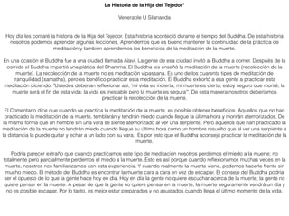 La Historia de la Hija del Tejedor*
Venerable U Silananda
Hoy día les contaré la historia de la Hija del Tejedor. Esta historia aconteció durante el tiempo del Buddha. De esta historia
nosotros podemos aprender algunas lecciones. Aprendemos que es bueno mantener la continuidad de la práctica de
meditación y también aprendemos los beneﬁcios de la meditación de la muerte.
En una ocasión el Buddha fue a una ciudad llamada Alavi. La gente de esa ciudad invitó al Buddha a comer. Después de la
comida el Buddha impartió una plática del Dhamma. El Buddha les enseñó la meditación de la muerte (recolección de la
muerte). La recolección de la muerte no es meditación vipassana. Es uno de los cuarenta tipos de meditación de
tranquilidad (samatha), pero es benéﬁco practicar esta meditación. El Buddha exhortó a esa gente a practicar esta
meditación diciendo: "Ustedes deberían reﬂexionar así, 'mi vida es incierta; mi muerte es cierta; estoy seguro que moriré; la
muerte será el ﬁn de esta vida; la vida es inestable pero la muerte es segura'". De esta manera nosotros deberíamos
practicar la recolección de la muerte.
El Comentario dice que cuando se practica la meditación de la muerte, es posible obtener beneﬁcios. Aquellos que no han
practicado la meditación de la muerte, temblarán y tendrán miedo cuando llegue la última hora y morirán atemorizados. De
la misma forma que un hombre sin una vara se siente atemorizado al ver una serpiente. Pero aquellos que han practicado la
meditación de la muerte no tendrán miedo cuando llegue su última hora como un hombre resuelto que al ver una serpiente a
la distancia la puede quitar y echar a un lado con su vara. Es por esto que el Buddha aconsejó practicar la meditación de la
muerte.
Podría parecer extraño que cuando practicamos este tipo de meditación nosotros perdemos el miedo a la muerte; no
totalmente pero parcialmente perdemos el miedo a la muerte. Esto es así porque cuando reﬂexionamos muchas veces en la
muerte, nosotros nos familiarizamos con esta experiencia. Y cuando realmente la muerte viene, podemos hacerle frente sin
mucho miedo. El método del Buddha es encontrar la muerte cara a cara en vez de escapar. El consejo del Buddha podría
ser el opuesto de lo que la gente hace hoy en día. Hoy en día la gente no quiere escuchar acerca de la muerte; la gente no
quiere pensar en la muerte. A pesar de que la gente no quiere pensar en la muerte, la muerte seguramente vendrá un día y
no es posible escapar. Por lo tanto, es mejor estar preparados y no asustados cuando llega el último momento de la vida.
 