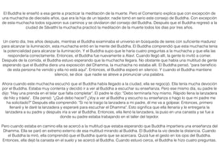 El Buddha le enseñó a esa gente a practicar la meditación de la muerte. Pero el Comentario explica que con excepción de
una muchacha de dieciséis años, que era la hija de un tejedor, nadie tomó en serio este consejo de Buddha. Con excepción
de esta muchacha todos siguieron sus caminos y se olvidaron del consejo del Buddha. Después que el Buddha regresó a la
ciudad de Sāvatthi la muchacha practicó la meditación de la muerte todos los días por tres años.
Un cierto día, tres años después, mientras el Buddha examinaba el universo en búsqueda de seres con suﬁciente madurez
para alcanzar la iluminación, esta muchacha entró en la mente del Buddha. El Buddha comprendió que esta muchacha tenía
la potencialidad para alcanzar la iluminación. Y el Buddha supo que le haría cuatro preguntas a la muchacha y que ella las
respondería correctamente. Entonces, el Buddha fue nuevamente a Alavī. Cuando llegó allí, la gente lo invitó a comer.
Después de la comida, el Buddha estuvo esperando que la muchacha llegara. No obstante que había una multitud de gente
esperando que el Buddha diera una exposición del Dhamma, la muchacha no estaba allí. El Buddha pensó, "para beneﬁcio
de esta persona he venido y ella no está aquí". Entonces, el Buddha esperó en silencio. Y cuando el Buddha mantiene
silencio, se dice que nadie se atreve a pronunciar una palabra.
Ahora cuando este muchacha escuchó que el Buddha había llegado a la ciudad, ella se regocijó. Ella tenía mucha devoción
por el Buddha. Estaba muy contenta y decidió ir a ver al Buddha a escuchar su enseñanza. Pero ese mismo día, su padre le
dijo: "Hay una prenda en el telar que falta completar". El padre le dijo: "Debo terminarla hoy mismo. Rápido llena la lanzadera
de hilo y tráela". Ella pensó: "¿Qué debo hacer? ¿Voy a ver al Buddha y escucho su enseñanza o hago lo que mi padre me
ha solicitado?" Después ella comprendió: "Si no le traigo la lanzadera a mi padre, él me va a golpear. Entonces, primero
llenaré y le daré la lanzadera y esperaré para escuchar el Dhamma". Esto signiﬁca que ella llenaría y le entregaría la
lanzadera a su padre y después iría a ver al Buddha. Entonces, ella llenó la lanzadera, la puso en una canasta y se fue a
donde su padre estaba trabajando en el taller del tejedor.
Pero cuando estaba en camino ella se acercó a la multitud que estaba esperando que Buddha impartiera una enseñanza del
Dhamma. Ella se paró en extremo externo de esa multitud mirando al Buddha. El Buddha la vio desde la distancia. Cuando
el Buddha la miró, ella comprendió que el Buddha quería que se acercara. Quizá fue el gesto en los ojos del Buddha.
Entonces, ella dejó la canasta en el suelo y se acercó al Buddha. Cuando estuvo cerca, el Buddha le hizo cuatro preguntas.
 